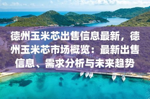 德州玉米芯出售信息最新，德州玉米芯市场概览：最新出售信息、需求分析与未来趋势
