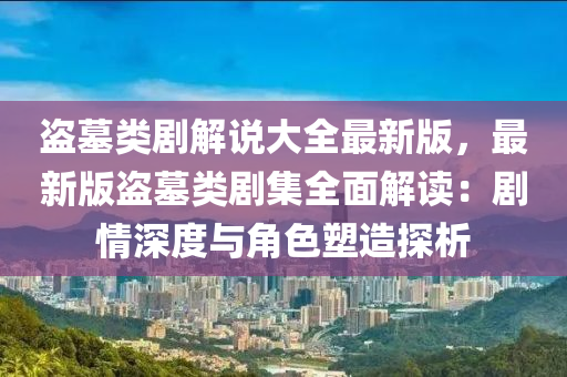 盗墓类剧解说大全最新版，最新版盗墓类剧集全面解读：剧情深度与角色塑造探析