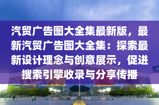 汽贸广告图大全集最新版，最新汽贸广告图大全集：探索最新设计理念与创意展示，促进搜索引擎收录与分享传播