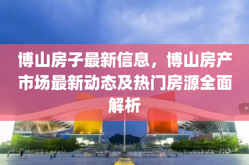 博山房子最新信息，博山房产市场最新动态及热门房源全面解析