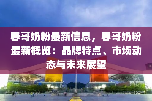 春哥奶粉最新信息，春哥奶粉最新概览：品牌特点、市场动态与未来展望