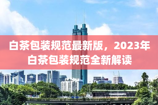 白茶包装规范最新版，2023年白茶包装规范全新解读
