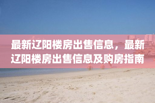 最新辽阳楼房出售信息，最新辽阳楼房出售信息及购房指南