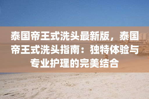 泰国帝王式洗头最新版，泰国帝王式洗头指南：独特体验与专业护理的完美结合