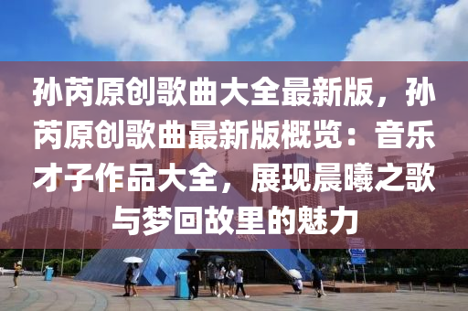 孙芮原创歌曲大全最新版，孙芮原创歌曲最新版概览：音乐才子作品大全，展现晨曦之歌与梦回故里的魅力
