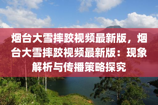 烟台大雪摔跤视频最新版，烟台大雪摔跤视频最新版：现象解析与传播策略探究