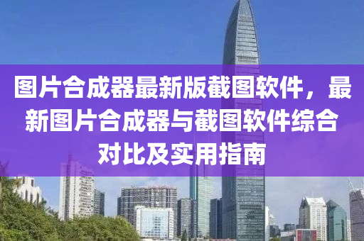 图片合成器最新版截图软件，最新图片合成器与截图软件综合对比及实用指南