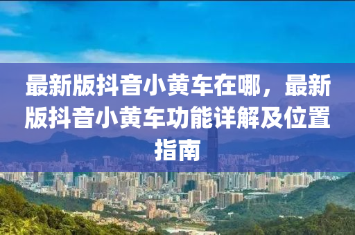 最新版抖音小黄车在哪，最新版抖音小黄车功能详解及位置指南