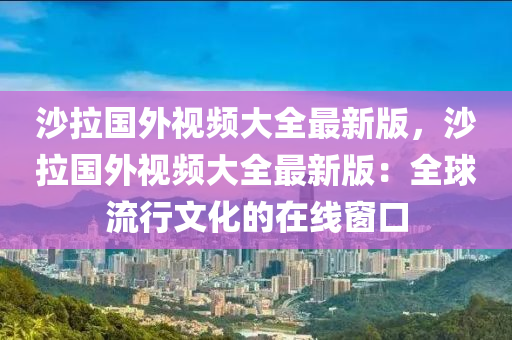 沙拉国外视频大全最新版，沙拉国外视频大全最新版：全球流行文化的在线窗口