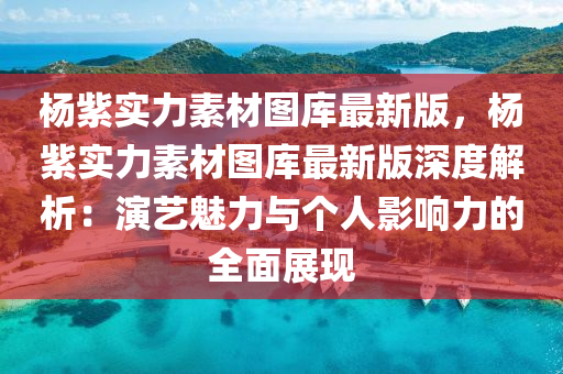 杨紫实力素材图库最新版，杨紫实力素材图库最新版深度解析：演艺魅力与个人影响力的全面展现