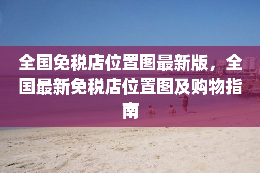 全国免税店位置图最新版，全国最新免税店位置图及购物指南