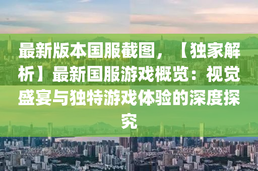 最新版本国服截图，【独家解析】最新国服游戏概览：视觉盛宴与独特游戏体验的深度探究