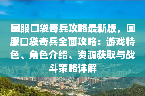 国服口袋奇兵攻略最新版，国服口袋奇兵全面攻略：游戏特色、角色介绍、资源获取与战斗策略详解