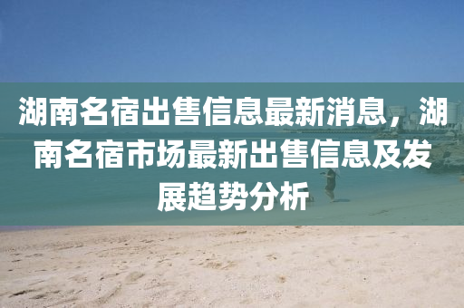 湖南名宿出售信息最新消息，湖南名宿市场最新出售信息及发展趋势分析