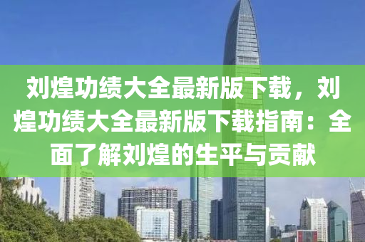 刘煌功绩大全最新版下载，刘煌功绩大全最新版下载指南：全面了解刘煌的生平与贡献