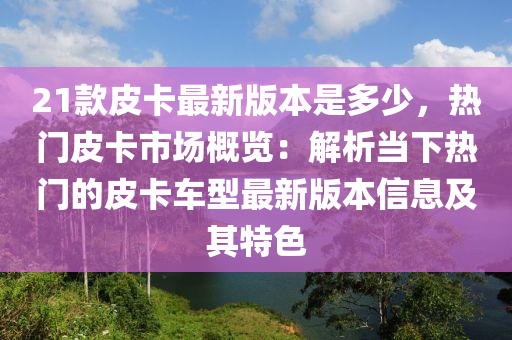 21款皮卡最新版本是多少，热门皮卡市场概览：解析当下热门的皮卡车型最新版本信息及其特色