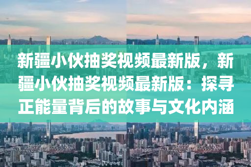 新疆小伙抽奖视频最新版，新疆小伙抽奖视频最新版：探寻正能量背后的故事与文化内涵