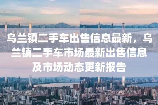 乌兰镇二手车出售信息最新，乌兰镇二手车市场最新出售信息及市场动态更新报告