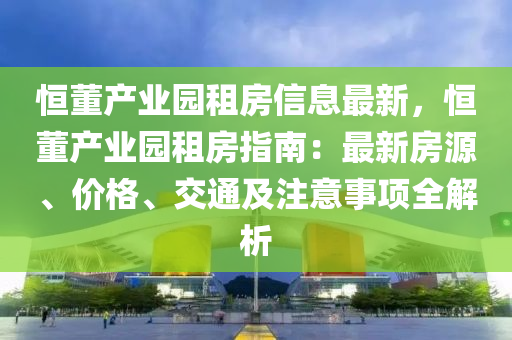恒董产业园租房信息最新，恒董产业园租房指南：最新房源、价格、交通及注意事项全解析