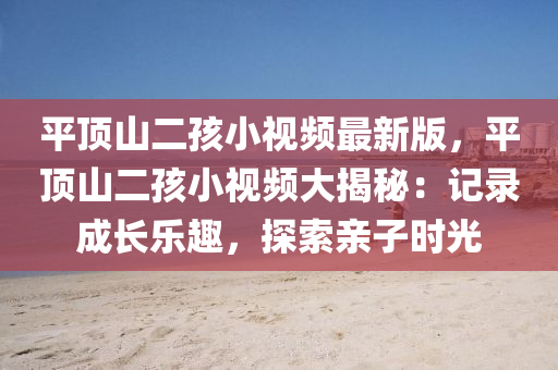 平顶山二孩小视频最新版，平顶山二孩小视频大揭秘：记录成长乐趣，探索亲子时光