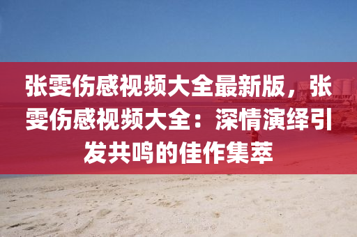 张雯伤感视频大全最新版，张雯伤感视频大全：深情演绎引发共鸣的佳作集萃