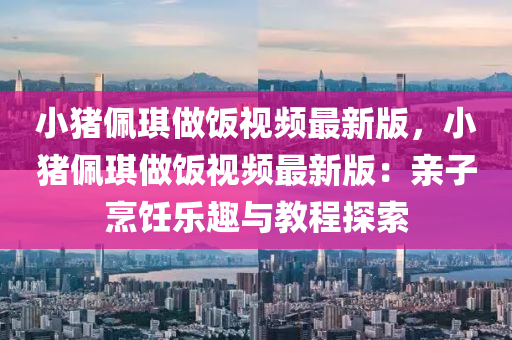 小猪佩琪做饭视频最新版，小猪佩琪做饭视频最新版：亲子烹饪乐趣与教程探索