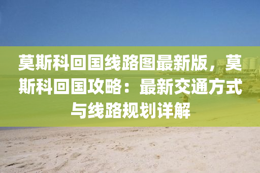 莫斯科回国线路图最新版，莫斯科回国攻略：最新交通方式与线路规划详解