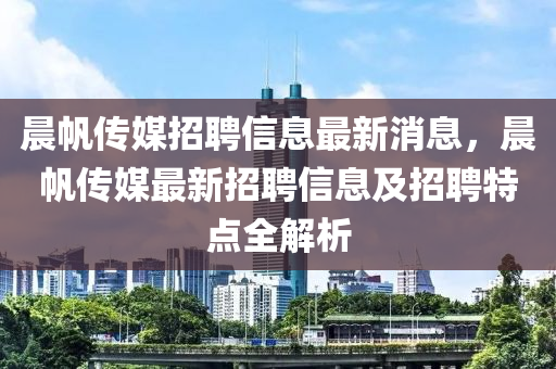 晨帆传媒招聘信息最新消息，晨帆传媒最新招聘信息及招聘特点全解析