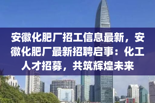 安徽化肥厂招工信息最新，安徽化肥厂最新招聘启事：化工人才招募，共筑辉煌未来