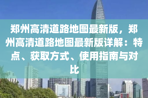郑州高清道路地图最新版，郑州高清道路地图最新版详解：特点、获取方式、使用指南与对比