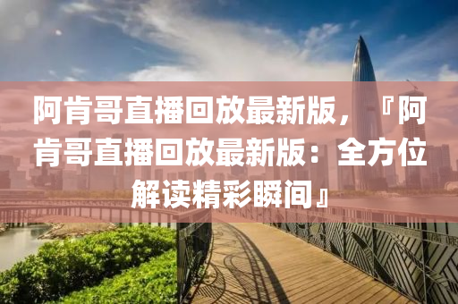 阿肯哥直播回放最新版，『阿肯哥直播回放最新版：全方位解读精彩瞬间』