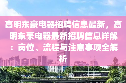 高明东豪电器招聘信息最新，高明东豪电器最新招聘信息详解：岗位、流程与注意事项全解析