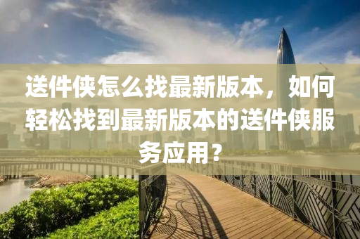 送件侠怎么找最新版本，如何轻松找到最新版本的送件侠服务应用？