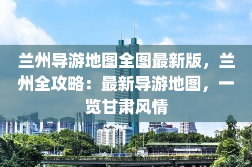 兰州导游地图全图最新版，兰州全攻略：最新导游地图，一览甘肃风情