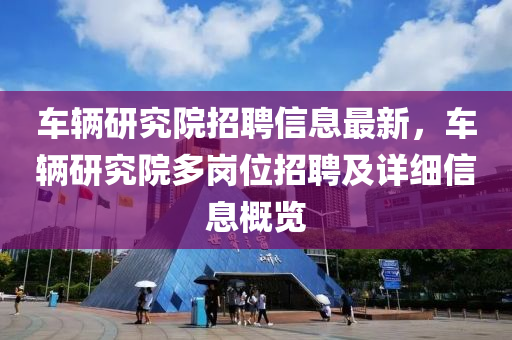 车辆研究院招聘信息最新，车辆研究院多岗位招聘及详细信息概览