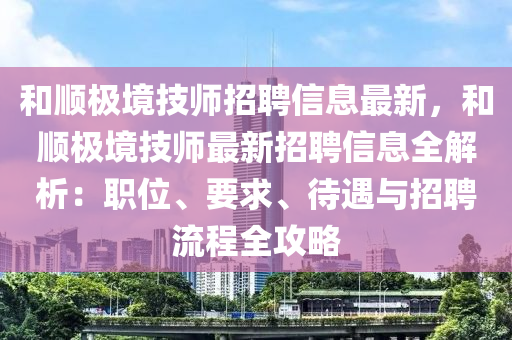 和顺极境技师招聘信息最新，和顺极境技师最新招聘信息全解析：职位、要求、待遇与招聘流程全攻略