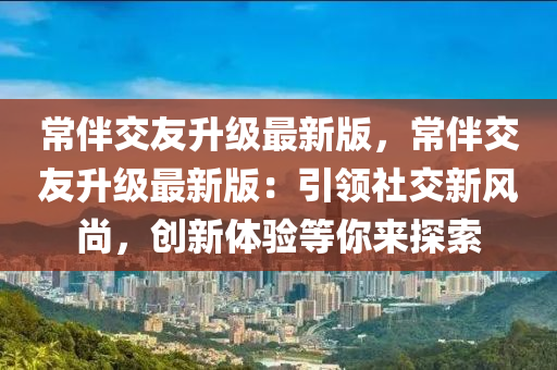 常伴交友升级最新版，常伴交友升级最新版：引领社交新风尚，创新体验等你来探索