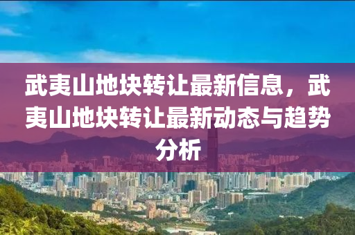 武夷山地块转让最新信息，武夷山地块转让最新动态与趋势分析