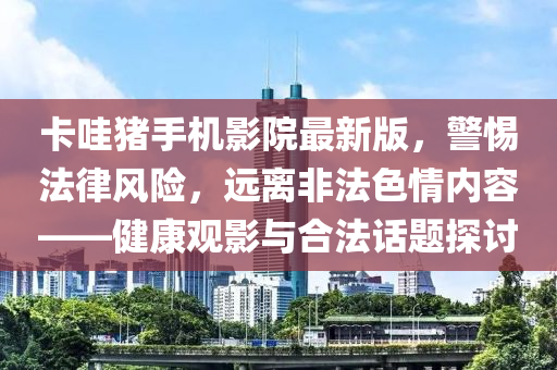 卡哇猪手机影院最新版，警惕法律风险，远离非法色情内容——健康观影与合法话题探讨