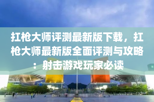 扛枪大师评测最新版下载，扛枪大师最新版全面评测与攻略：射击游戏玩家必读