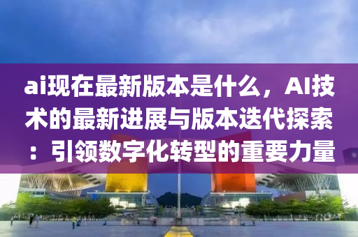 ai现在最新版本是什么，AI技术的最新进展与版本迭代探索：引领数字化转型的重要力量
