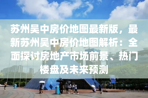 苏州吴中房价地图最新版，最新苏州吴中房价地图解析：全面探讨房地产市场前景、热门楼盘及未来预测