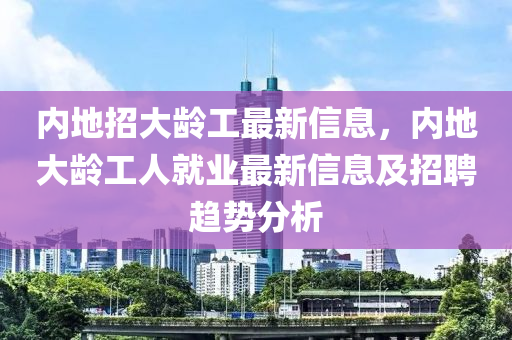 内地招大龄工最新信息，内地大龄工人就业最新信息及招聘趋势分析