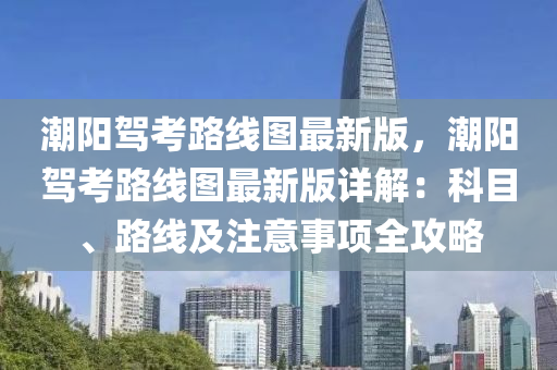 潮阳驾考路线图最新版，潮阳驾考路线图最新版详解：科目、路线及注意事项全攻略