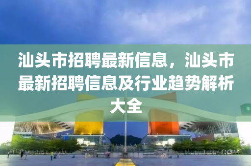 汕头市招聘最新信息，汕头市最新招聘信息及行业趋势解析大全