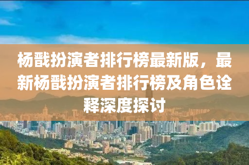 杨戬扮演者排行榜最新版，最新杨戬扮演者排行榜及角色诠释深度探讨