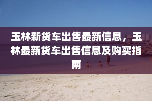 玉林新货车出售最新信息，玉林最新货车出售信息及购买指南