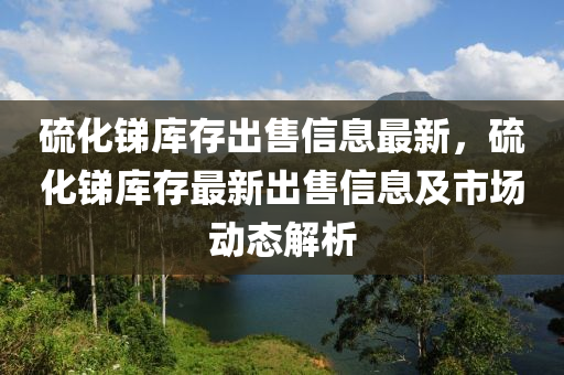 硫化锑库存出售信息最新，硫化锑库存最新出售信息及市场动态解析