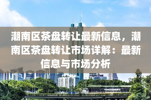 潮南区茶盘转让最新信息，潮南区茶盘转让市场详解：最新信息与市场分析