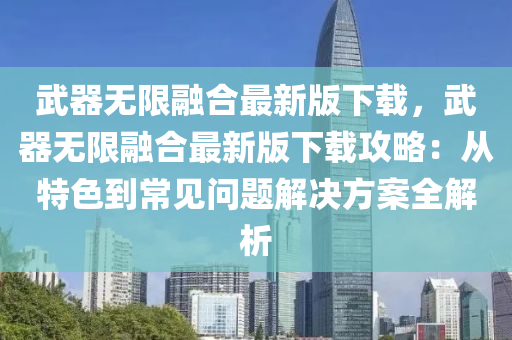 武器无限融合最新版下载，武器无限融合最新版下载攻略：从特色到常见问题解决方案全解析